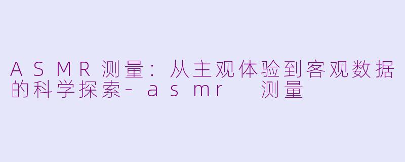 ASMR测量：从主观体验到客观数据的科学探索-asmr 测量