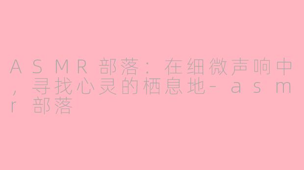 ASMR部落：在细微声响中，寻找心灵的栖息地-asmr部落