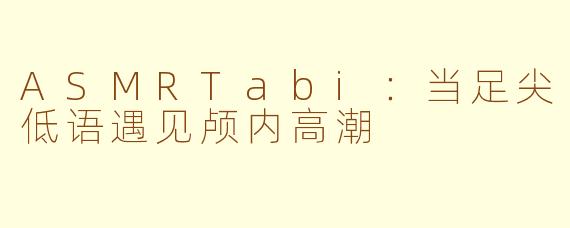 ASMRTabi：当足尖低语遇见颅内高潮