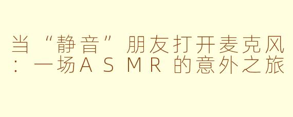 当“静音”朋友打开麦克风：一场ASMR的意外之旅