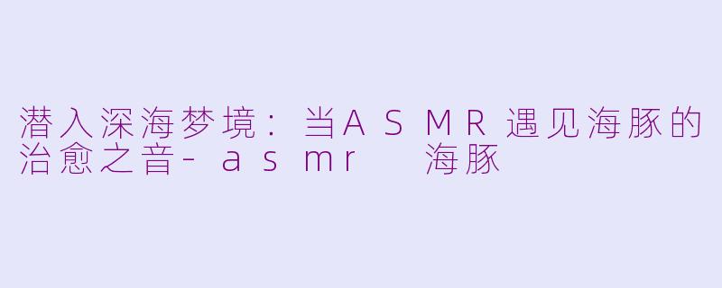 潜入深海梦境：当ASMR遇见海豚的治愈之音-asmr 海豚