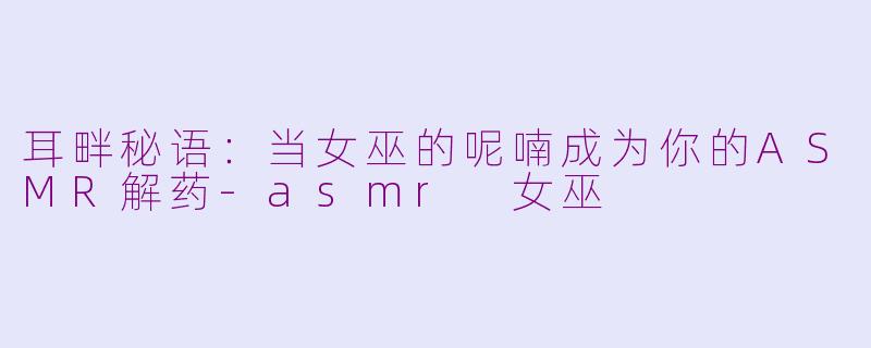 耳畔秘语：当女巫的呢喃成为你的ASMR解药-asmr 女巫