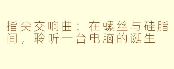 指尖交响曲:在螺丝与硅脂间,聆听一台电脑的诞生