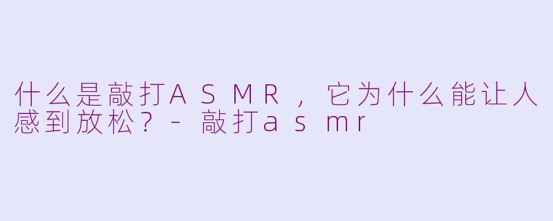 什么是敲打ASMR，它为什么能让人感到放松？-敲打asmr