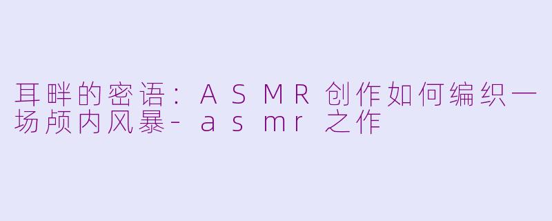 耳畔的密语：ASMR创作如何编织一场颅内风暴-asmr之作