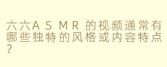 六六ASMR的视频通常有哪些独特的风格或内容特点？