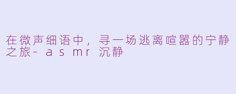 在微声细语中，寻一场逃离喧嚣的宁静之旅-asmr沉静