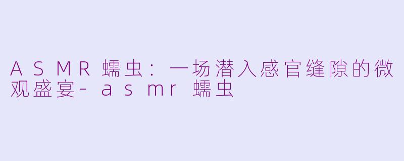 ASMR蠕虫：一场潜入感官缝隙的微观盛宴-asmr蠕虫