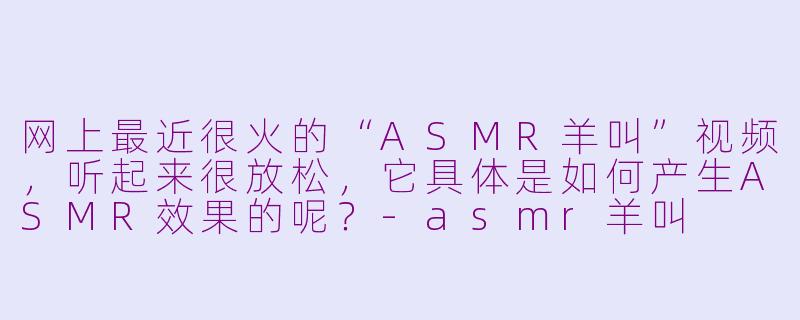 网上最近很火的“ASMR羊叫”视频，听起来很放松，它具体是如何产生ASMR效果的呢？-asmr羊叫