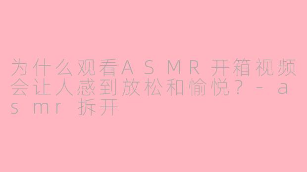 为什么观看ASMR开箱视频会让人感到放松和愉悦?-asmr拆开