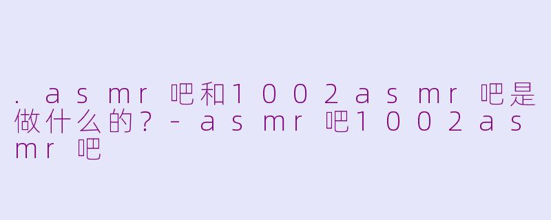 .asmr吧和1002asmr吧是做什么的？-asmr吧1002asmr吧