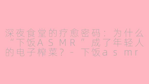 深夜食堂的疗愈密码：为什么“下饭ASMR”成了年轻人的电子榨菜？-下饭asmr