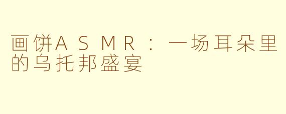 画饼ASMR：一场耳朵里的乌托邦盛宴