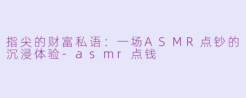 指尖的财富私语：一场ASMR点钞的沉浸体验-asmr点钱