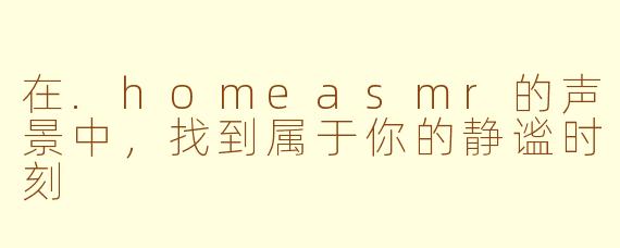 在.homeasmr的声景中，找到属于你的静谧时刻