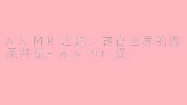ASMR之魅：感官世界的温柔共振-asmr受