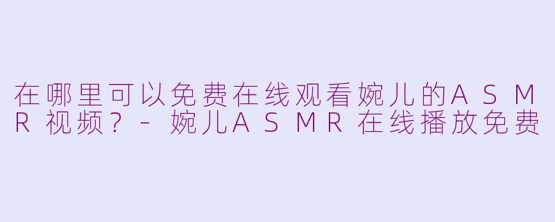 在哪里可以免费在线观看婉儿的ASMR视频？-婉儿ASMR在线播放免费