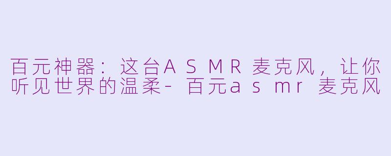 百元神器：这台ASMR麦克风，让你听见世界的温柔-百元asmr麦克风