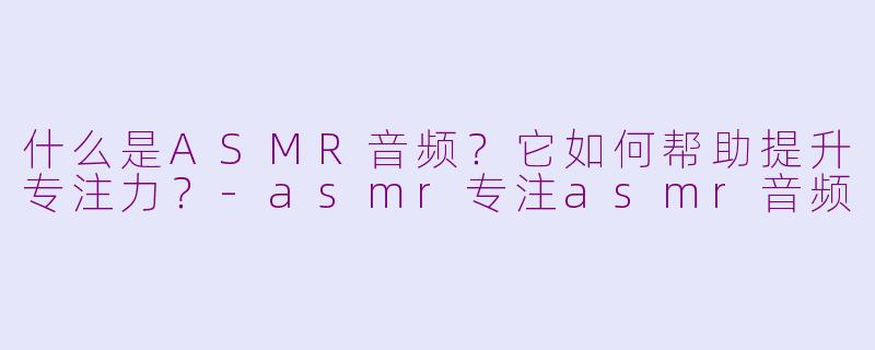什么是ASMR音频？它如何帮助提升专注力？-asmr专注asmr音频