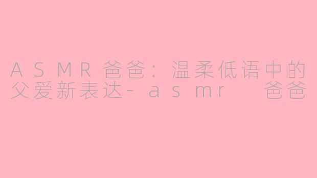 ASMR爸爸：温柔低语中的父爱新表达-asmr 爸爸