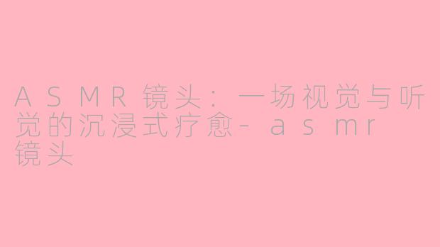 ASMR镜头:一场视觉与听觉的沉浸式疗愈-asmr 镜头