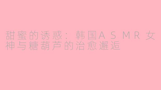 甜蜜的诱惑：韩国ASMR女神与糖葫芦的治愈邂逅