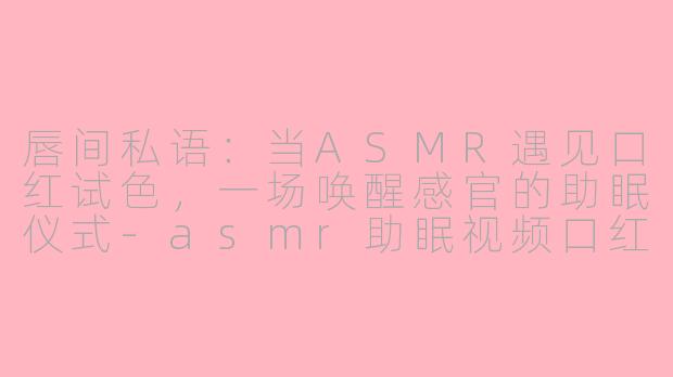 唇间私语：当ASMR遇见口红试色，一场唤醒感官的助眠仪式-asmr助眠视频口红唇釉