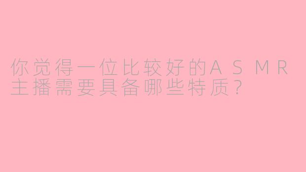 你觉得一位比较好的ASMR主播需要具备哪些特质?