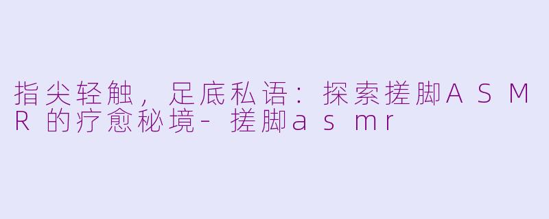 指尖轻触，足底私语：探索搓脚ASMR的疗愈秘境-搓脚asmr