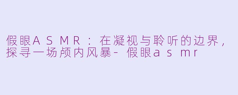 假眼ASMR：在凝视与聆听的边界，探寻一场颅内风暴-假眼asmr