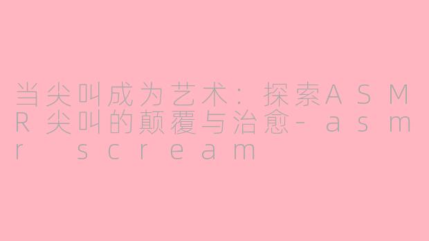 当尖叫成为艺术：探索ASMR尖叫的颠覆与治愈-asmr scream