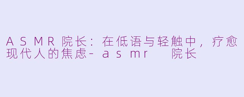 ASMR院长：在低语与轻触中，疗愈现代人的焦虑-asmr 院长