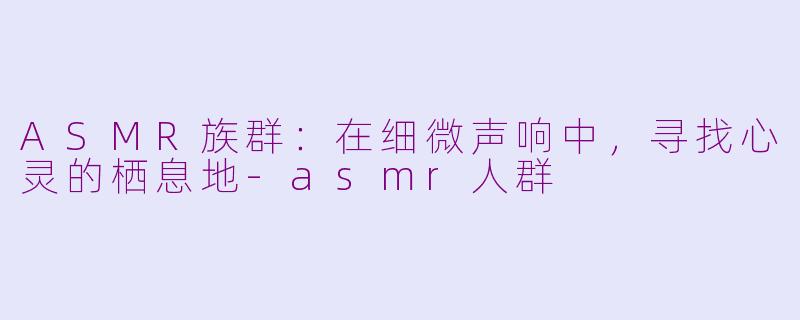 ASMR族群：在细微声响中，寻找心灵的栖息地-asmr人群