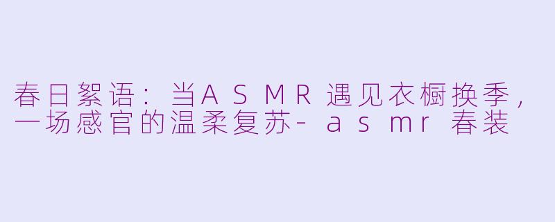 春日絮语:当ASMR遇见衣橱换季,一场感官的温柔复苏-asmr春装