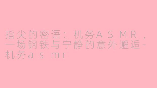 指尖的密语：机务ASMR，一场钢铁与宁静的意外邂逅-机务asmr