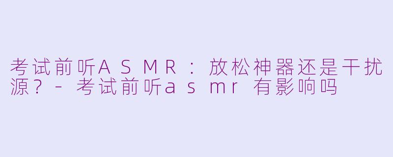 考试前听ASMR:放松神器还是干扰源?-考试前听asmr有影响吗
