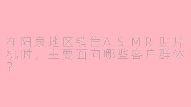 在阳泉地区销售ASMR贴片机时，主要面向哪些客户群体？