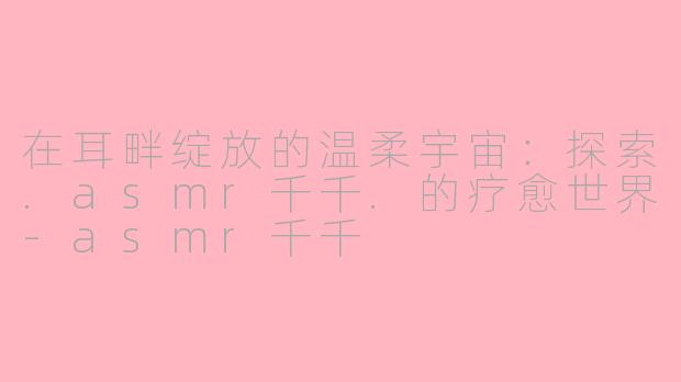 在耳畔绽放的温柔宇宙：探索.asmr千千.的疗愈世界-asmr千千
