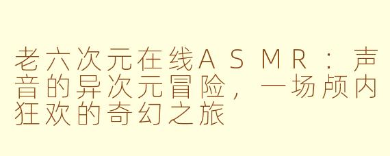 老六次元在线ASMR：声音的异次元冒险，一场颅内狂欢的奇幻之旅