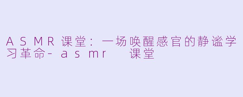 ASMR课堂：一场唤醒感官的静谧学习革命-asmr 课堂