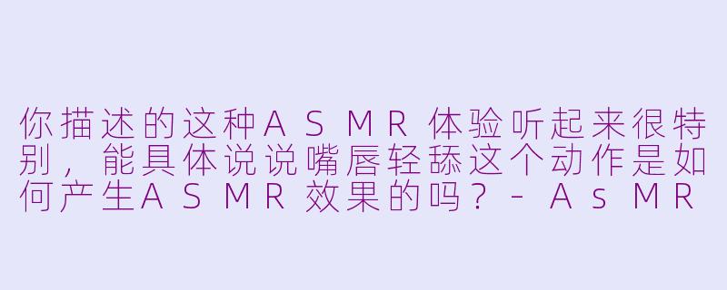 你描述的这种ASMR体验听起来很特别，能具体说说嘴唇轻舔这个动作是如何产生ASMR效果的吗？-AsMR小姐姐嘴唇轻舔你