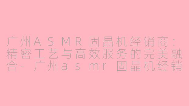 广州ASMR固晶机经销商:精密工艺与高效服务的完美融合-广州asmr固晶机经销商