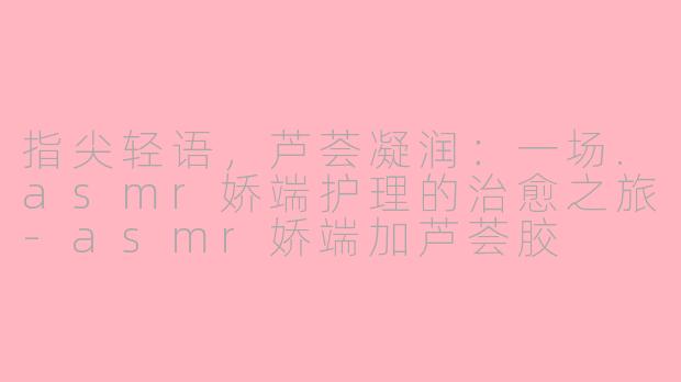 指尖轻语，芦荟凝润：一场.asmr娇端护理的治愈之旅-asmr娇端加芦荟胶