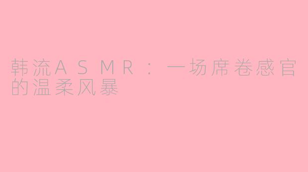 韩流ASMR：一场席卷感官的温柔风暴