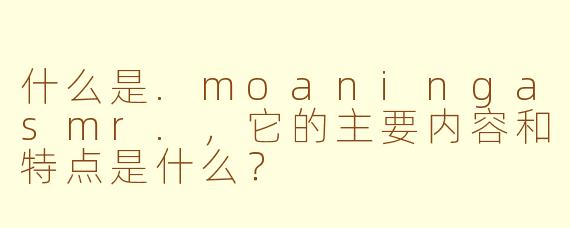 什么是.moaningasmr.，它的主要内容和特点是什么？
