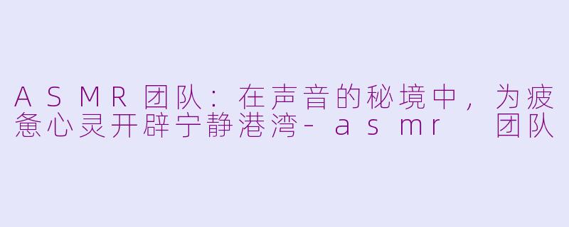 ASMR团队：在声音的秘境中，为疲惫心灵开辟宁静港湾-asmr 团队
