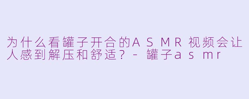 为什么看罐子开合的ASMR视频会让人感到解压和舒适?-罐子asmr