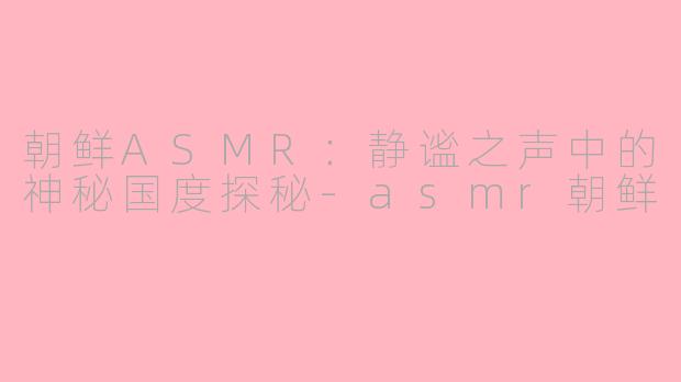朝鲜ASMR:静谧之声中的神秘国度探秘-asmr朝鲜