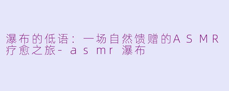 瀑布的低语:一场自然馈赠的ASMR疗愈之旅-asmr瀑布