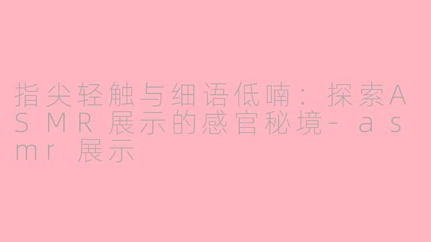 指尖轻触与细语低喃：探索ASMR展示的感官秘境-asmr展示